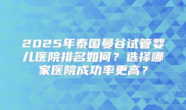 2025年泰国曼谷试管婴儿医院排名如何？选择哪家医院成功率更高？