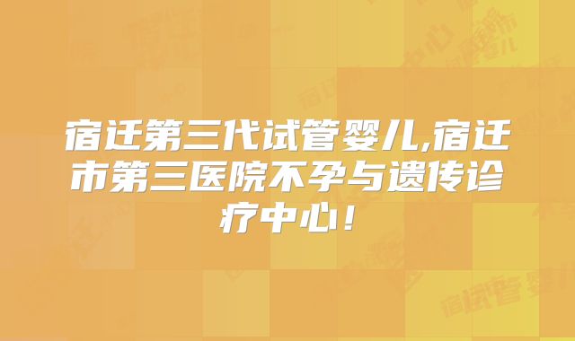 宿迁第三代试管婴儿,宿迁市第三医院不孕与遗传诊疗中心！