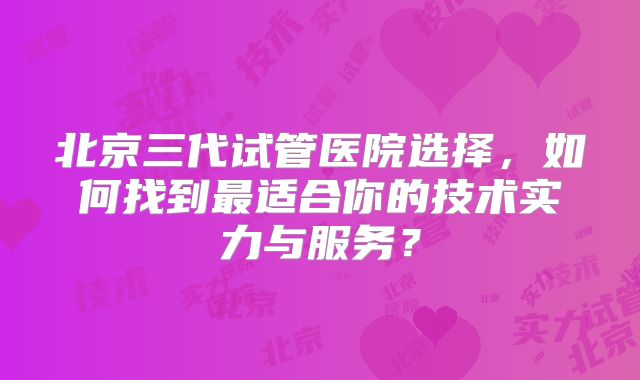 北京三代试管医院选择，如何找到最适合你的技术实力与服务？