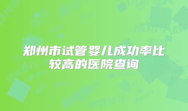 郑州市试管婴儿成功率比较高的医院查询