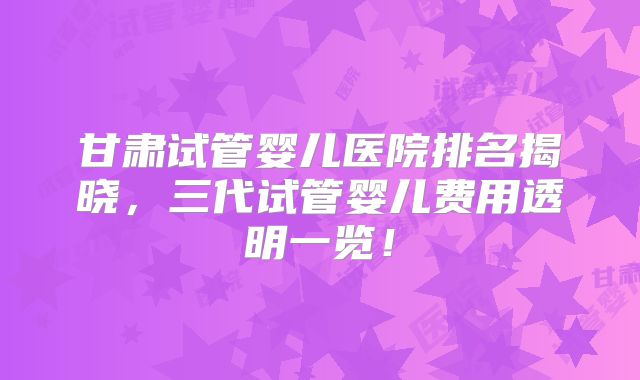 甘肃试管婴儿医院排名揭晓,三代试管婴儿费用透明一览!