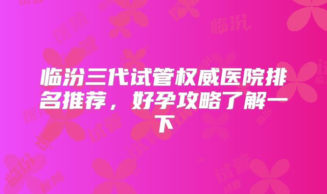 临汾三代试管权威医院排名推荐，好孕攻略了解一下