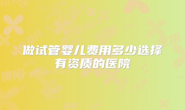 做试管婴儿费用多少选择有资质的医院