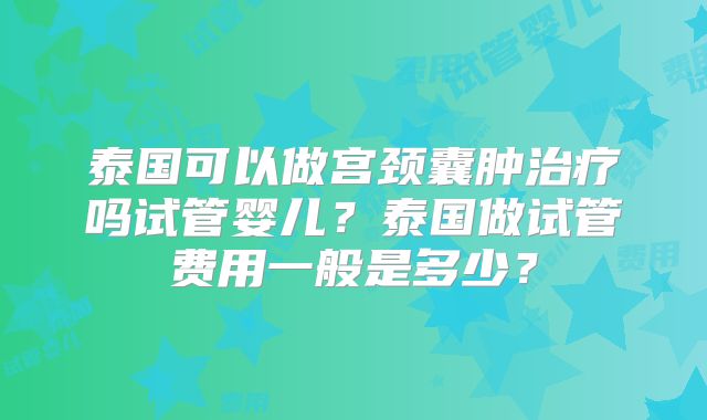 泰国可以做宫颈囊肿治疗吗试管婴儿?泰国做试管费用一般是多少?