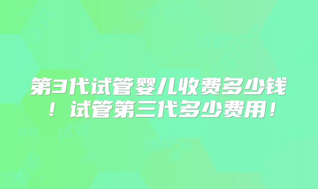 第3代试管婴儿收费多少钱！试管第三代多少费用！