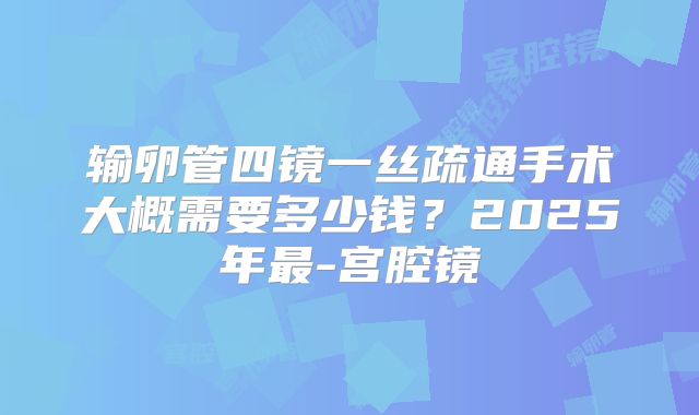 输卵管四镜一丝疏通手术大概需要多少钱？2025年最-宫腔镜