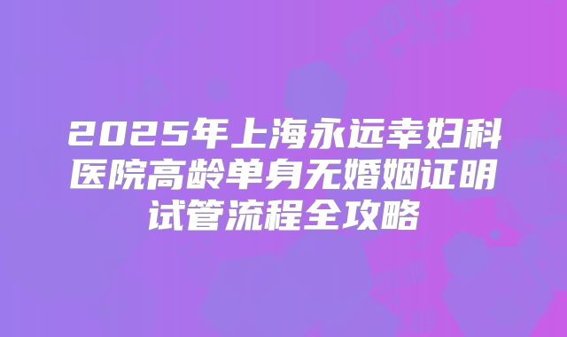 2025年上海永远幸妇科医院高龄单身无婚姻证明试管流程全攻略