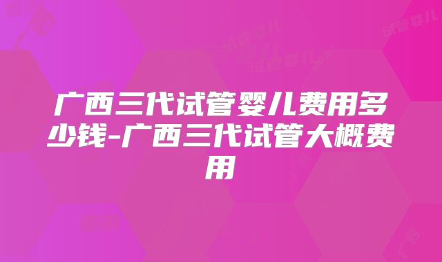 广西三代试管婴儿费用多少钱-广西三代试管大概费用
