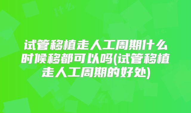 试管移植走人工周期什么时候移都可以吗(试管移植走人工周期的好处)