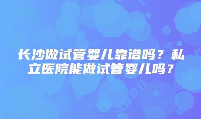 长沙做试管婴儿靠谱吗？私立医院能做试管婴儿吗？