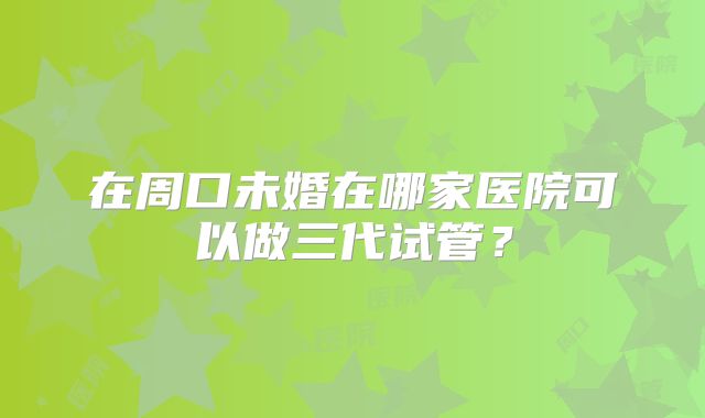 在周口未婚在哪家医院可以做三代试管?