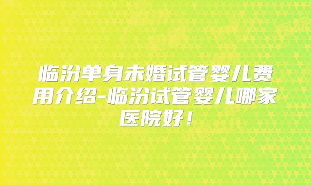 临汾单身未婚试管婴儿费用介绍-临汾试管婴儿哪家医院好!
