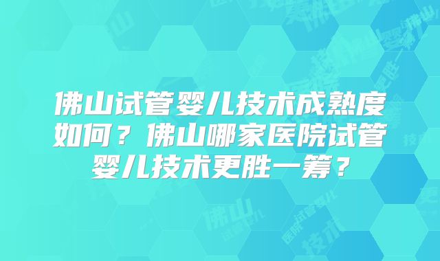 佛山试管婴儿技术成熟度如何？佛山哪家医院试管婴儿技术更胜一筹？