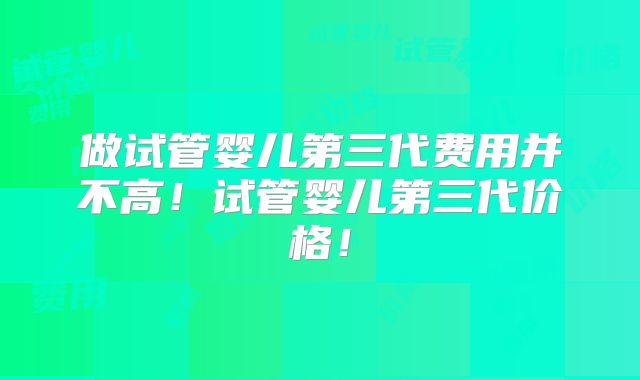 做试管婴儿第三代费用并不高！试管婴儿第三代价格！