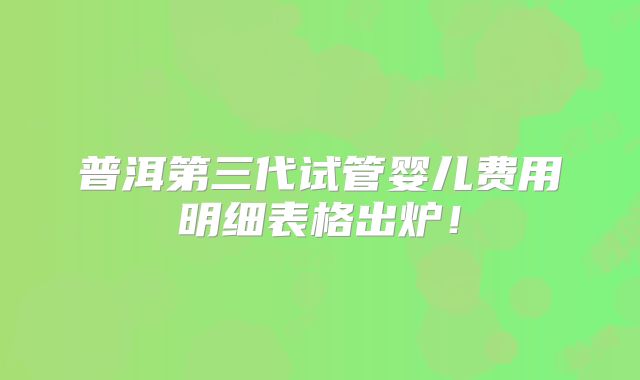普洱第三代试管婴儿费用明细表格出炉！