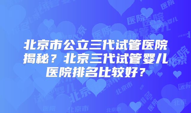 北京市公立三代试管医院揭秘？北京三代试管婴儿医院排名比较好？