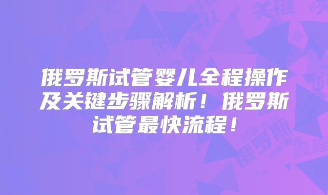 俄罗斯试管婴儿全程操作及关键步骤解析!俄罗斯试管最快流程!