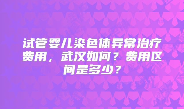 试管婴儿染色体异常治疗费用，武汉如何？费用区间是多少？