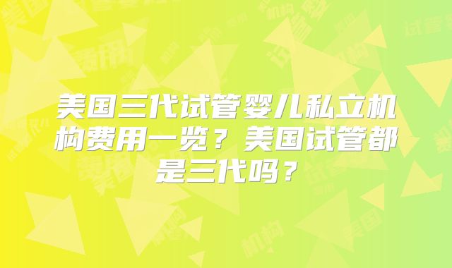 美国三代试管婴儿私立机构费用一览？美国试管都是三代吗？