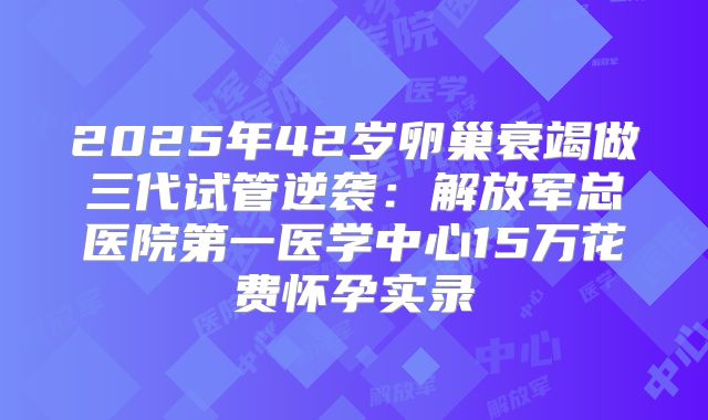 2025年42岁卵巢衰竭做三代试管逆袭：解放军总医院第一医学中心15万花费怀孕实录