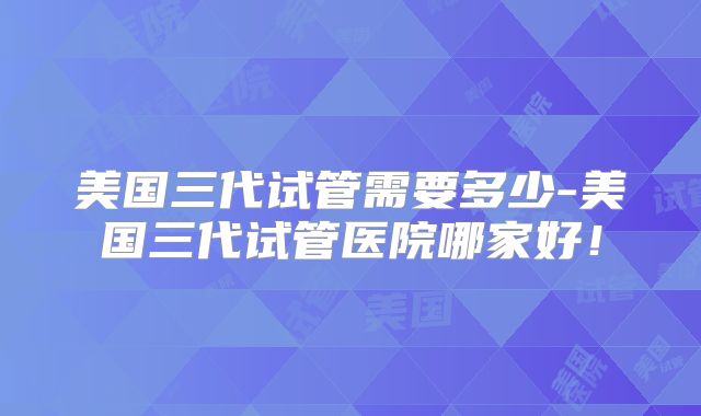 美国三代试管需要多少-美国三代试管医院哪家好！