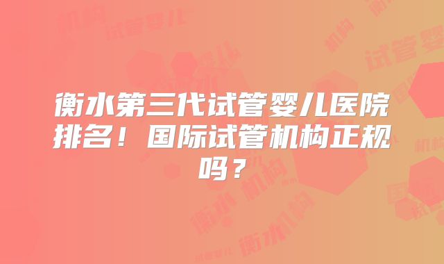 衡水第三代试管婴儿医院排名！国际试管机构正规吗？