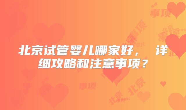 北京试管婴儿哪家好， 详细攻略和注意事项？