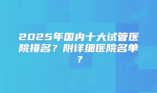 2025年国内十大试管医院排名？附详细医院名单？