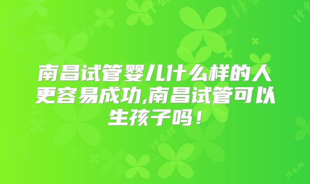 南昌试管婴儿什么样的人更容易成功,南昌试管可以生孩子吗！