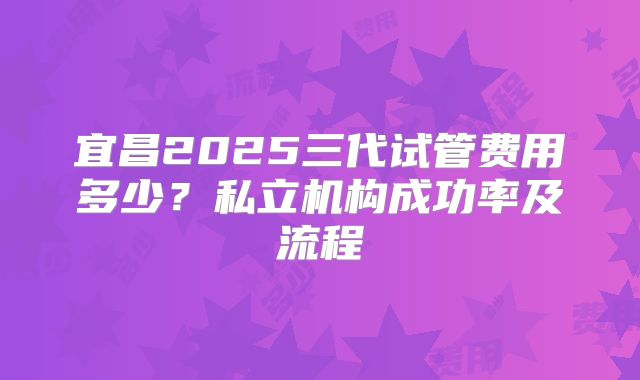 宜昌2025三代试管费用多少？私立机构成功率及流程