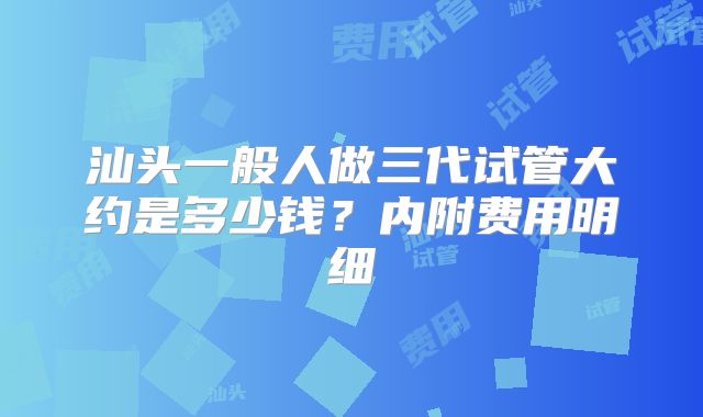 汕头一般人做三代试管大约是多少钱？内附费用明细