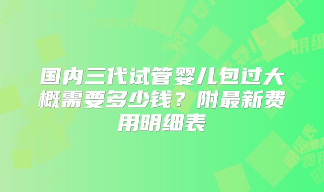 国内三代试管婴儿包过大概需要多少钱？附最新费用明细表
