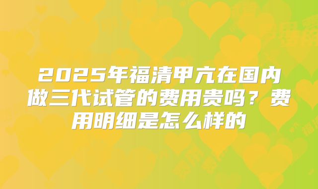 2025年福清甲亢在国内做三代试管的费用贵吗？费用明细是怎么样的