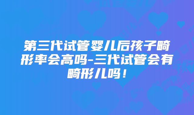 第三代试管婴儿后孩子畸形率会高吗-三代试管会有畸形儿吗！