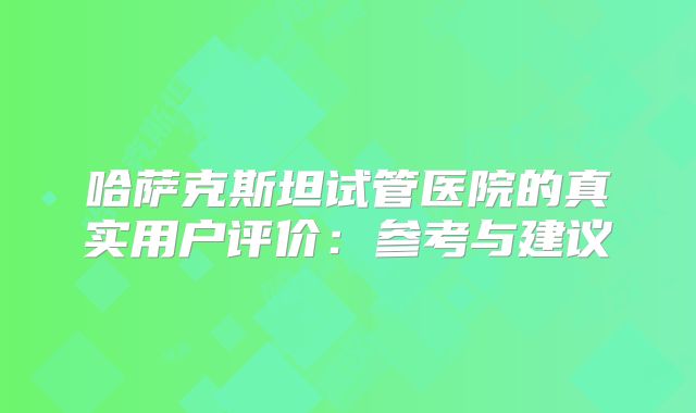 哈萨克斯坦试管医院的真实用户评价：参考与建议