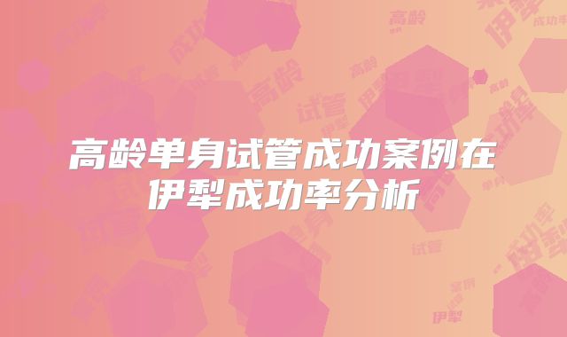 高龄单身试管成功案例在伊犁成功率分析