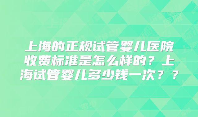 上海的正规试管婴儿医院收费标准是怎么样的？上海试管婴儿多少钱一次？？