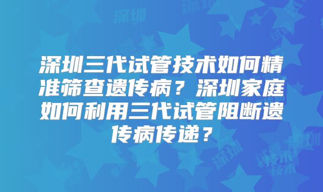 深圳三代试管技术如何精准筛查遗传病？深圳家庭如何利用三代试管阻断遗传病传递？