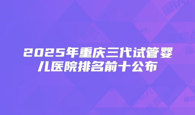 2025年重庆三代试管婴儿医院排名前十公布