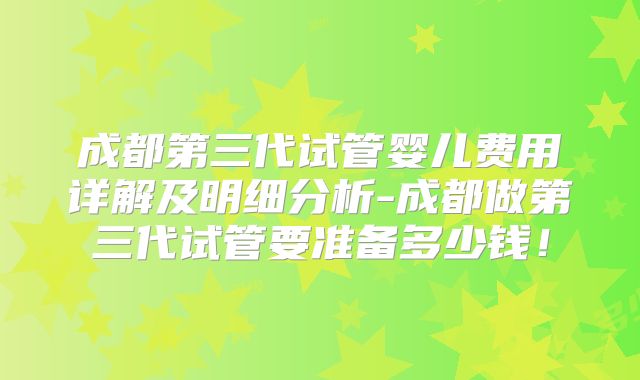 成都第三代试管婴儿费用详解及明细分析-成都做第三代试管要准备多少钱!
