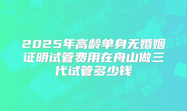 2025年高龄单身无婚姻证明试管费用在舟山做三代试管多少钱