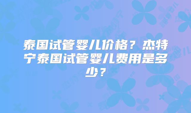 泰国试管婴儿价格？杰特宁泰国试管婴儿费用是多少？