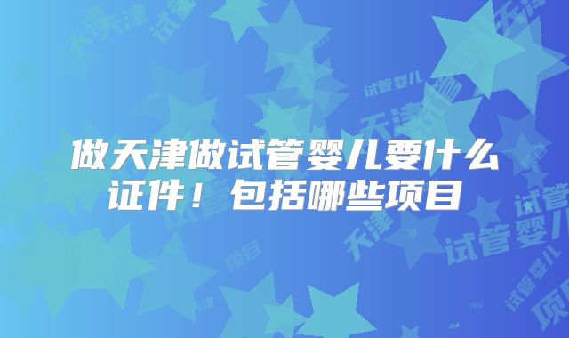 做天津做试管婴儿要什么证件！包括哪些项目
