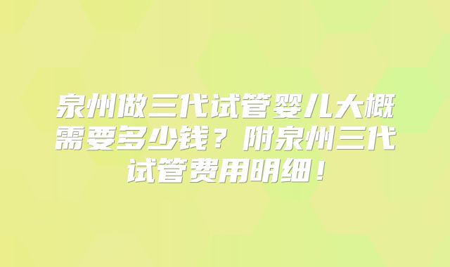 泉州做三代试管婴儿大概需要多少钱?附泉州三代试管费用明细!
