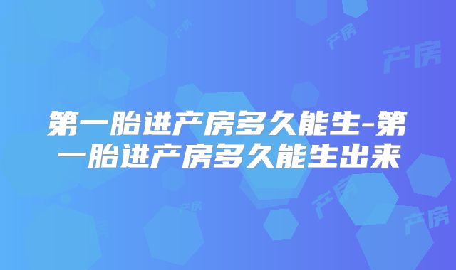 第一胎进产房多久能生-第一胎进产房多久能生出来