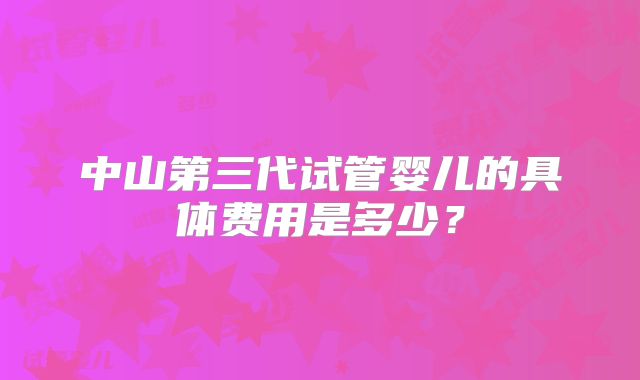中山第三代试管婴儿的具体费用是多少?