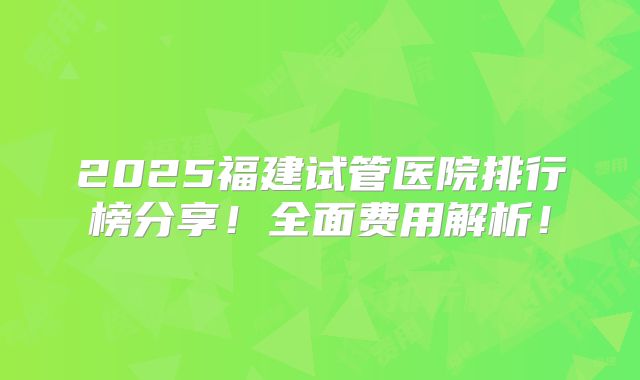 2025福建试管医院排行榜分享！全面费用解析！