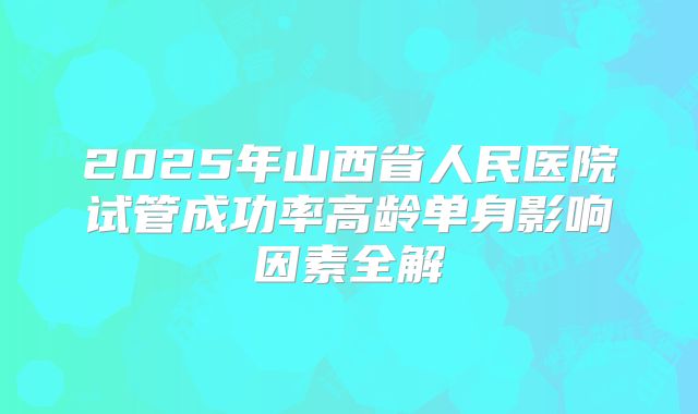 2025年山西省人民医院试管成功率高龄单身影响因素全解