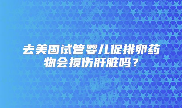 去美国试管婴儿促排卵药物会损伤肝脏吗？