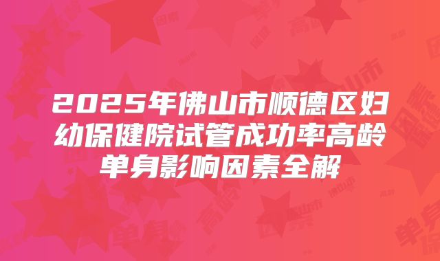 2025年佛山市顺德区妇幼保健院试管成功率高龄单身影响因素全解